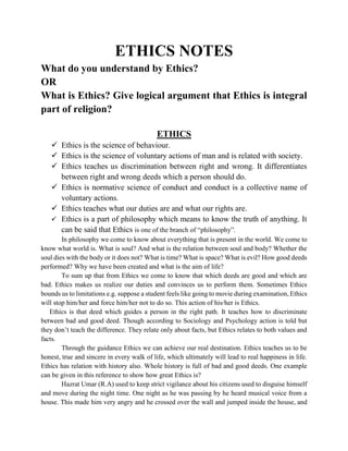 ETHICS NOTES
What do you understand by Ethics?
OR
What is Ethics? Give logical argument that Ethics is integral
part of religion?
ETHICS
 Ethics is the science of behaviour.
 Ethics is the science of voluntary actions of man and is related with society.
 Ethics teaches us discrimination between right and wrong. It differentiates
between right and wrong deeds which a person should do.
 Ethics is normative science of conduct and conduct is a collective name of
voluntary actions.
 Ethics teaches what our duties are and what our rights are.
 Ethics is a part of philosophy which means to know the truth of anything. It
can be said that Ethics is one of the branch of “philosophy”.
In philosophy we come to know about everything that is present in the world. We come to
know what world is. What is soul? And what is the relation between soul and body? Whether the
soul dies with the body or it does not? What is time? What is space? What is evil? How good deeds
performed? Why we have been created and what is the aim of life?
To sum up that from Ethics we come to know that which deeds are good and which are
bad. Ethics makes us realize our duties and convinces us to perform them. Sometimes Ethics
bounds us to limitations e.g. suppose a student feels like going to movie during examination, Ethics
will stop him/her and force him/her not to do so. This action of his/her is Ethics.
Ethics is that deed which guides a person in the right path. It teaches how to discriminate
between bad and good deed. Though according to Sociology and Psychology action is told but
they don’t teach the difference. They relate only about facts, but Ethics relates to both values and
facts.
Through the guidance Ethics we can achieve our real destination. Ethics teaches us to be
honest, true and sincere in every walk of life, which ultimately will lead to real happiness in life.
Ethics has relation with history also. Whole history is full of bad and good deeds. One example
can be given in this reference to show how great Ethics is?
Hazrat Umar (R.A) used to keep strict vigilance about his citizens used to disguise himself
and move during the night time. One night as he was passing by he heard musical voice from a
house. This made him very angry and he crossed over the wall and jumped inside the house, and
 