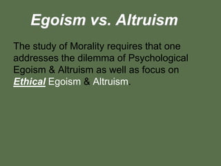 Egoism vs. Altruism
The study of Morality requires that one
addresses the dilemma of Psychological
Egoism & Altruism as well as focus on
Ethical Egoism & Altruism.
 
