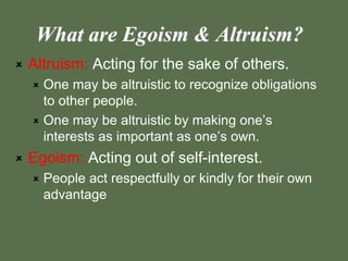 What are Egoism & Altruism?
 Altruism: Acting for the sake of others.
 One may be altruistic to recognize obligations
to other people.
 One may be altruistic by making one’s
interests as important as one’s own.
 Egoism: Acting out of self-interest.
 People act respectfully or kindly for their own
advantage
 