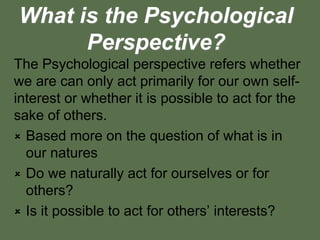 What is the Psychological
Perspective?
The Psychological perspective refers whether
we are can only act primarily for our own self-
interest or whether it is possible to act for the
sake of others.
 Based more on the question of what is in
our natures
 Do we naturally act for ourselves or for
others?
 Is it possible to act for others’ interests?
 