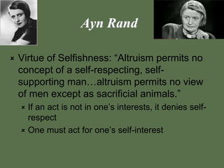 Ayn Rand
 Virtue of Selfishness: “Altruism permits no
concept of a self-respecting, self-
supporting man…altruism permits no view
of men except as sacrificial animals.”
 If an act is not in one’s interests, it denies self-
respect
 One must act for one’s self-interest
 