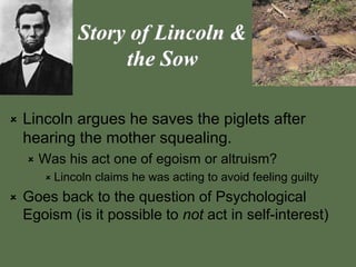 Story of Lincoln &
the Sow
 Lincoln argues he saves the piglets after
hearing the mother squealing.
 Was his act one of egoism or altruism?
 Lincoln claims he was acting to avoid feeling guilty
 Goes back to the question of Psychological
Egoism (is it possible to not act in self-interest)
 