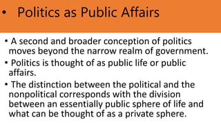 • Politics as Public Affairs
• A second and broader conception of politics
moves beyond the narrow realm of government.
• Politics is thought of as public life or public
affairs.
• The distinction between the political and the
nonpolitical corresponds with the division
between an essentially public sphere of life and
what can be thought of as a private sphere.
 