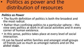 • Politics as power and the
distribution of resources
Politics as Power
• The fourth definition of politics is both the broadest and
the most radical.
• Rather than confining politics to a particular sphere; - this
view sees politics at work in all social activities and in every
corner of human existence.
• In this sense, politics takes place at every level of social
interaction.
•It can be found within families and amongst small groups
of friends just as much as amongst nations and on the
global stage.
 