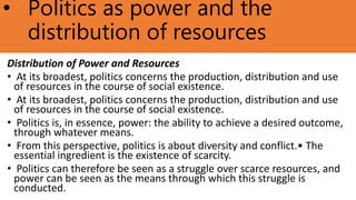 • Politics as power and the
distribution of resources
Distribution of Power and Resources
• At its broadest, politics concerns the production, distribution and use
of resources in the course of social existence.
• At its broadest, politics concerns the production, distribution and use
of resources in the course of social existence.
• Politics is, in essence, power: the ability to achieve a desired outcome,
through whatever means.
• From this perspective, politics is about diversity and conflict.• The
essential ingredient is the existence of scarcity.
• Politics can therefore be seen as a struggle over scarce resources, and
power can be seen as the means through which this struggle is
conducted.
 