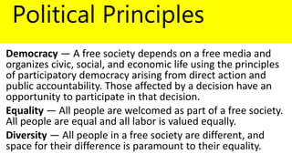 Political Principles
Democracy — A free society depends on a free media and
organizes civic, social, and economic life using the principles
of participatory democracy arising from direct action and
public accountability. Those affected by a decision have an
opportunity to participate in that decision.
Equality — All people are welcomed as part of a free society.
All people are equal and all labor is valued equally.
Diversity — All people in a free society are different, and
space for their difference is paramount to their equality.
 