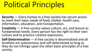 Political Principles
Security — Every human in a free society has secure access
to meet their basic needs of food, shelter, health care,
information, education, and transportation.
Creativity — A free society values culture, art, and leisure as
fundamental needs. Every person has the right to their own
culture and to practice creative expression.
Self-Determination — A free society is decentralized and all
localities are autonomous and self-determined so long as
they do not infringe upon the other basic principles of a free
society.
 