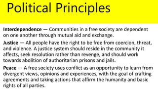 Political Principles
Interdependence — Communities in a free society are dependent
on one another through mutual aid and exchange.
Justice — All people have the right to be free from coercion, threat,
and violence. A justice system should reside in the community it
affects, seek resolution rather than revenge, and should work
towards abolition of authoritarian prisons and jails.
Peace — A free society uses conflict as an opportunity to learn from
divergent views, opinions and experiences, with the goal of crafting
agreements and taking actions that affirm the humanity and basic
rights of all parties.
 
