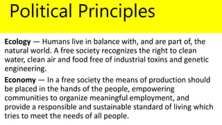 Political Principles
Ecology — Humans live in balance with, and are part of, the
natural world. A free society recognizes the right to clean
water, clean air and food free of industrial toxins and genetic
engineering.
Economy — In a free society the means of production should
be placed in the hands of the people, empowering
communities to organize meaningful employment, and
provide a responsible and sustainable standard of living which
tries to meet the needs of all people.
 