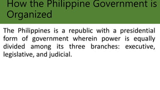 How the Philippine Government is
Organized
The Philippines is a republic with a presidential
form of government wherein power is equally
divided among its three branches: executive,
legislative, and judicial.
 