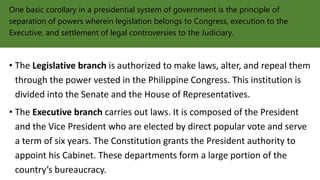 One basic corollary in a presidential system of government is the principle of
separation of powers wherein legislation belongs to Congress, execution to the
Executive, and settlement of legal controversies to the Judiciary.
• The Legislative branch is authorized to make laws, alter, and repeal them
through the power vested in the Philippine Congress. This institution is
divided into the Senate and the House of Representatives.
• The Executive branch carries out laws. It is composed of the President
and the Vice President who are elected by direct popular vote and serve
a term of six years. The Constitution grants the President authority to
appoint his Cabinet. These departments form a large portion of the
country’s bureaucracy.
 
