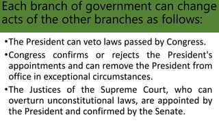 Each branch of government can change
acts of the other branches as follows:
•The President can veto laws passed by Congress.
•Congress confirms or rejects the President's
appointments and can remove the President from
office in exceptional circumstances.
•The Justices of the Supreme Court, who can
overturn unconstitutional laws, are appointed by
the President and confirmed by the Senate.
 