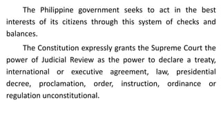The Philippine government seeks to act in the best
interests of its citizens through this system of checks and
balances.
The Constitution expressly grants the Supreme Court the
power of Judicial Review as the power to declare a treaty,
international or executive agreement, law, presidential
decree, proclamation, order, instruction, ordinance or
regulation unconstitutional.
 