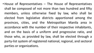 •House of Representatives – The House of Representatives
shall be composed of not more than two hundred and fifty
members, unless otherwise fixed by law, who shall be
elected from legislative districts apportioned among the
provinces, cities, and the Metropolitan Manila area in
accordance with the number of their respective inhabitants,
and on the basis of a uniform and progressive ratio, and
those who, as provided by law, shall be elected through a
party-list system of registered national, regional, and sectoral
parties or organizations.
 