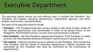 Executive Department
The executive branch carries out and enforces laws. It includes the President, Vice
President, the Cabinet, executive departments, independent agencies, and other
boards, commissions, and committees.
Key roles of the executive branch include:
• President – The President leads the country. He/she is the head of state, leader of
the national government, and Commander in Chief of all armed forces of the
Philippines. The President serves a six-year term and cannot be re-elected.
• Vice President – The Vice President supports the President. If the President is unable
to serve, the Vice President becomes President. He/she serves a six-year term.
• The Cabinet – Cabinet members serve as advisors to the President. They include the
Vice President and the heads of executive departments. Cabinet members are
nominated by the President and must be confirmed by the Commission of
Appointments.
 