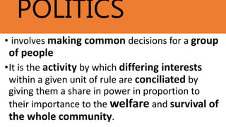 POLITICS
• involves making common decisions for a group
of people
•It is the activity by which differing interests
within a given unit of rule are conciliated by
giving them a share in power in proportion to
their importance to the welfare and survival of
the whole community.
 