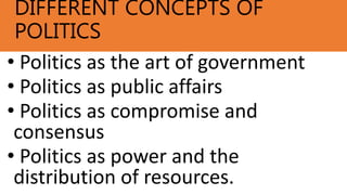 DIFFERENT CONCEPTS OF
POLITICS
• Politics as the art of government
• Politics as public affairs
• Politics as compromise and
consensus
• Politics as power and the
distribution of resources.
 