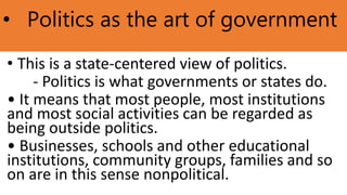 • Politics as the art of government
• This is a state-centered view of politics.
- Politics is what governments or states do.
• It means that most people, most institutions
and most social activities can be regarded as
being outside politics.
• Businesses, schools and other educational
institutions, community groups, families and so
on are in this sense nonpolitical.
 