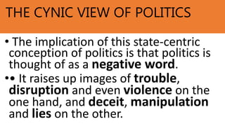 THE CYNIC VIEW OF POLITICS
• The implication of this state-centric
conception of politics is that politics is
thought of as a negative word.
•• It raises up images of trouble,
disruption and even violence on the
one hand, and deceit, manipulation
and lies on the other.
 