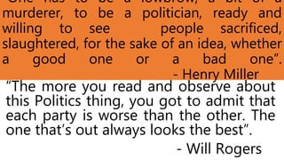“One has to be a lowbrow, a bit of a
murderer, to be a politician, ready and
willing to see people sacrificed,
slaughtered, for the sake of an idea, whether
a good one or a bad one”.
- Henry Miller
“The more you read and observe about
this Politics thing, you got to admit that
each party is worse than the other. The
one that’s out always looks the best”.
- Will Rogers
 