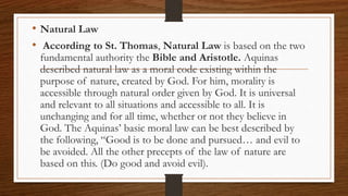 • Natural Law
• According to St. Thomas, Natural Law is based on the two
fundamental authority the Bible and Aristotle. Aquinas
described natural law as a moral code existing within the
purpose of nature, created by God. For him, morality is
accessible through natural order given by God. It is universal
and relevant to all situations and accessible to all. It is
unchanging and for all time, whether or not they believe in
God. The Aquinas’ basic moral law can be best described by
the following, “Good is to be done and pursued… and evil to
be avoided. All the other precepts of the law of nature are
based on this. (Do good and avoid evil).
 