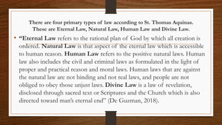 There are four primary types of law according to St. Thomas Aquinas.
These are Eternal Law, Natural Law, Human Law and Divine Law.
• “Eternal Law refers to the rational plan of God by which all creation is
ordered. Natural Law is that aspect of the eternal law which is accessible
to human reason. Human Law refers to the positive natural laws. Human
law also includes the civil and criminal laws as formulated in the light of
proper and practical reason and moral laws. Human laws that are against
the natural law are not binding and not real laws, and people are not
obliged to obey those unjust laws. Divine Law is a law of revelation,
disclosed through sacred text or Scriptures and the Church which is also
directed toward man’s eternal end” (De Guzman, 2018).
 