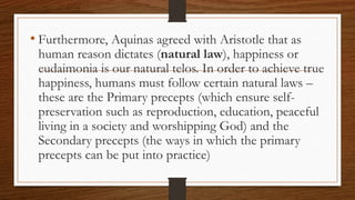 • Furthermore, Aquinas agreed with Aristotle that as
human reason dictates (natural law), happiness or
eudaimonia is our natural telos. In order to achieve true
happiness, humans must follow certain natural laws –
these are the Primary precepts (which ensure self-
preservation such as reproduction, education, peaceful
living in a society and worshipping God) and the
Secondary precepts (the ways in which the primary
precepts can be put into practice)
 