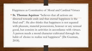 Happiness as Constitutive of Moral and Cardinal Virtues
• St. Thomas Aquinas “believes that all actions are
directed towards ends and that eternal happiness is the
final end”. He also thinks that happiness is not equated
with pleasure, material possessions, honour or any sensual
good, but consists in activities in accordance with virtues.
A person needs a moral character cultivated through the
habit of choice to realize real happiness” (De Guzman,
2018).
 
