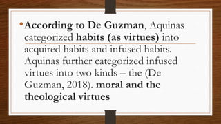 •According to De Guzman, Aquinas
categorized habits (as virtues) into
acquired habits and infused habits.
Aquinas further categorized infused
virtues into two kinds – the (De
Guzman, 2018). moral and the
theological virtues
 