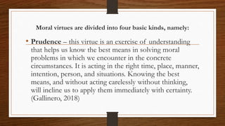 Moral virtues are divided into four basic kinds, namely:
• Prudence – this virtue is an exercise of understanding
that helps us know the best means in solving moral
problems in which we encounter in the concrete
circumstances. It is acting in the right time, place, manner,
intention, person, and situations. Knowing the best
means, and without acting carelessly without thinking,
will incline us to apply them immediately with certainty.
(Gallinero, 2018)
 
