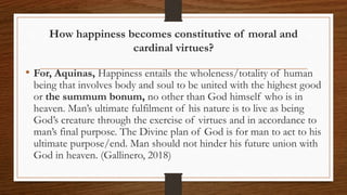 How happiness becomes constitutive of moral and
cardinal virtues?
• For, Aquinas, Happiness entails the wholeness/totality of human
being that involves body and soul to be united with the highest good
or the summum bonum, no other than God himself who is in
heaven. Man’s ultimate fulfilment of his nature is to live as being
God’s creature through the exercise of virtues and in accordance to
man’s final purpose. The Divine plan of God is for man to act to his
ultimate purpose/end. Man should not hinder his future union with
God in heaven. (Gallinero, 2018)
 