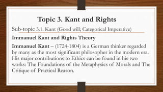 Topic 3. Kant and Rights
Sub-topic 3.1. Kant (Good will; Categorical Imperative)
Immanuel Kant and Rights Theory
Immanuel Kant – (1724-1804) is a German thinker regarded
by many as the most significant philosopher in the modern era.
His major contributions to Ethics can be found in his two
works: The Foundations of the Metaphysics of Morals and The
Critique of Practical Reason.
 