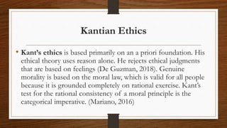 Kantian Ethics
• Kant’s ethics is based primarily on an a priori foundation. His
ethical theory uses reason alone. He rejects ethical judgments
that are based on feelings (De Guzman, 2018). Genuine
morality is based on the moral law, which is valid for all people
because it is grounded completely on rational exercise. Kant’s
test for the rational consistency of a moral principle is the
categorical imperative. (Mariano, 2016)
 