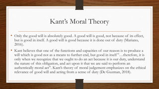 Kant’s Moral Theory
• Only the good will is absolutely good. A good will is good, not because of its effect,
but is good in itself. A good will is good because it is done out of duty (Mariano,
2016).
• Kant believes that one of the functions and capacities of our reason is to produce a
will which is good not as a means to further end, but good in itself”…therefore, it is
only when we recognize that we ought to do an act because it is our duty, understand
the nature of this obligation, and act upon it that we are said to perform an
authentically moral act”. Kant’s theory of moral judgement emphasizes on the ethical
relevance of good will and acting from a sense of duty (De Guzman, 2018).
 