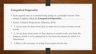 Categorical Imperative
• Kant regards man as a rational being acting on a principle/maxim. This
maxim is rightly called the Categorical Imperative.
• Kant’s 3 Ethical Propositions (Mariano, 2016)
• 1. An act must be done from duty in order for it to have an inner moral
worth.
• 2. An act done from sense of duty derives its moral worth, not from the
purpose, which is to be attained by it, but from the maxim by which it is
determined.
• 3. Duty is the necessity of acting from respect for the law
 