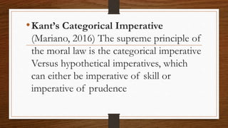 •Kant’s Categorical Imperative
(Mariano, 2016) The supreme principle of
the moral law is the categorical imperative
Versus hypothetical imperatives, which
can either be imperative of skill or
imperative of prudence
 
