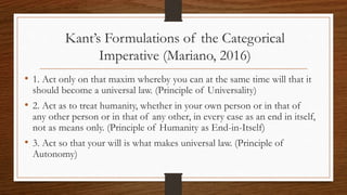 Kant’s Formulations of the Categorical
Imperative (Mariano, 2016)
• 1. Act only on that maxim whereby you can at the same time will that it
should become a universal law. (Principle of Universality)
• 2. Act as to treat humanity, whether in your own person or in that of
any other person or in that of any other, in every case as an end in itself,
not as means only. (Principle of Humanity as End-in-Itself)
• 3. Act so that your will is what makes universal law. (Principle of
Autonomy)
 