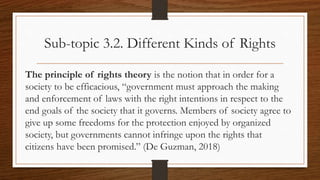 Sub-topic 3.2. Different Kinds of Rights
The principle of rights theory is the notion that in order for a
society to be efficacious, “government must approach the making
and enforcement of laws with the right intentions in respect to the
end goals of the society that it governs. Members of society agree to
give up some freedoms for the protection enjoyed by organized
society, but governments cannot infringe upon the rights that
citizens have been promised.” (De Guzman, 2018)
 
