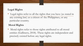 Legal Rights
• Legal rights refer to all the rights that you have (as stated in
any existing law) as a citizen of the Philippines, or any
particular country.
Moral Rights
• Moral rights refer to those rights attributed to all moral
entities (Gallinero, 2018). These rights are independent and
precisely existed before any legal rights.
 