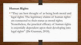 Human Rights
• “They are best thought of as being both moral and
legal rights. The legitimacy claims of human rights
are connected to their status as moral rights.
Nonetheless, the practical efficacy of human rights
is essentially dependent upon their developing into
legal rights” (De Guzman, 2018).
 