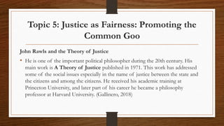 Topic 5: Justice as Fairness: Promoting the
Common Goo
John Rawls and the Theory of Justice
• He is one of the important political philosopher during the 20th century. His
main work is A Theory of Justice published in 1971. This work has addressed
some of the social issues especially in the name of justice between the state and
the citizens and among the citizens. He received his academic training at
Princeton University, and later part of his career he became a philosophy
professor at Harvard University. (Gallinero, 2018)
 