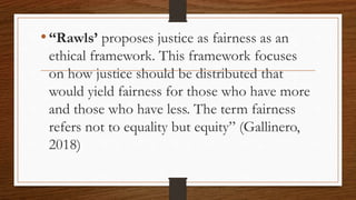 •“Rawls’ proposes justice as fairness as an
ethical framework. This framework focuses
on how justice should be distributed that
would yield fairness for those who have more
and those who have less. The term fairness
refers not to equality but equity” (Gallinero,
2018)
 