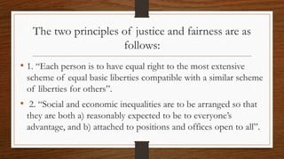 The two principles of justice and fairness are as
follows:
• 1. “Each person is to have equal right to the most extensive
scheme of equal basic liberties compatible with a similar scheme
of liberties for others”.
• 2. “Social and economic inequalities are to be arranged so that
they are both a) reasonably expected to be to everyone’s
advantage, and b) attached to positions and offices open to all”.
 