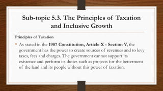 Sub-topic 5.3. The Principles of Taxation
and Inclusive Growth
Principles of Taxation
• As stated in the 1987 Constitution, Article X - Section V, the
government has the power to create sources of revenues and to levy
taxes, fees and charges. The government cannot support its
existence and perform its duties such as projects for the betterment
of the land and its people without this power of taxation.
 