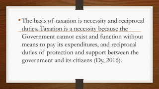 •The basis of taxation is necessity and reciprocal
duties. Taxation is a necessity because the
Government cannot exist and function without
means to pay its expenditures, and reciprocal
duties of protection and support between the
government and its citizens (Dy, 2016).
 