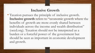 Inclusive Growth
• Taxation pursues the principle of inclusive growth.
Inclusive growth refers to “economic growth where the
benefits of growth are more evenly shared between
individuals across the income and wealth distribution”
(oecd.org). Taxation should not be interpreted as a
burden or a forceful power of the government but
should be seen as important in economic development
and growth.
 