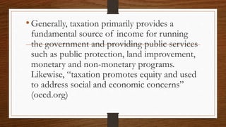 •Generally, taxation primarily provides a
fundamental source of income for running
the government and providing public services
such as public protection, land improvement,
monetary and non-monetary programs.
Likewise, “taxation promotes equity and used
to address social and economic concerns”
(oecd.org)
 
