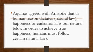 •Aquinas agreed with Aristotle that as
human reason dictates (natural law),
happiness or eudaimonia is our natural
telos. In order to achieve true
happiness, humans must follow
certain natural laws.
 