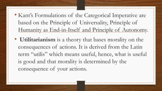 • Kant’s Formulations of the Categorical Imperative are
based on the Principle of Universality, Principle of
Humanity as End-in-Itself and Principle of Autonomy.
• Utilitarianism is a theory that bases morality on the
consequences of actions. It is derived from the Latin
term “utilis” which means useful, hence, what is useful
is good and that morality is determined by the
consequence of your actions.
 