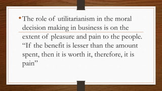 •The role of utilitarianism in the moral
decision making in business is on the
extent of pleasure and pain to the people.
“If the benefit is lesser than the amount
spent, then it is worth it, therefore, it is
pain”
 
